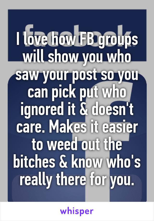 I love how FB groups will show you who saw your post so you can pick put who ignored it & doesn't care. Makes it easier to weed out the bitches & know who's really there for you.