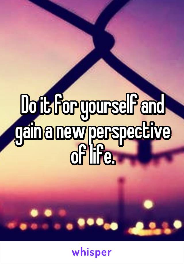 Do it for yourself and gain a new perspective of life.