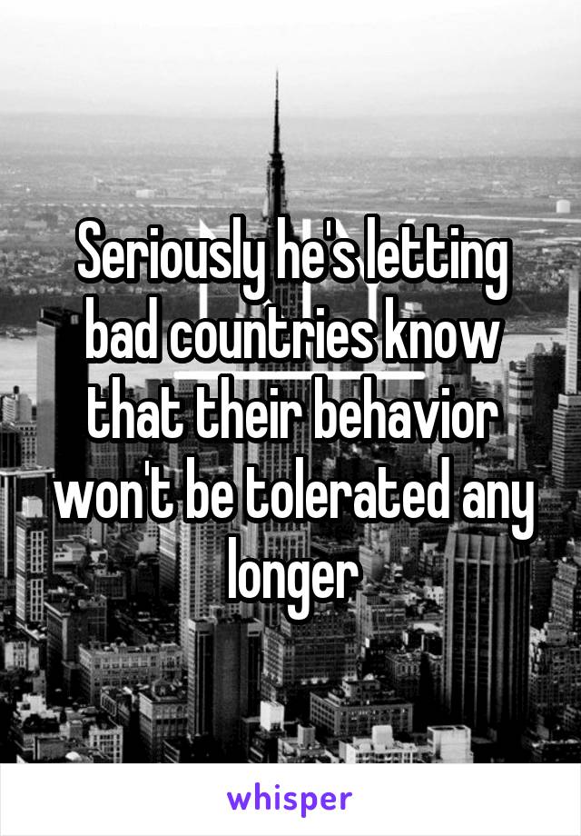 Seriously he's letting bad countries know that their behavior won't be tolerated any longer