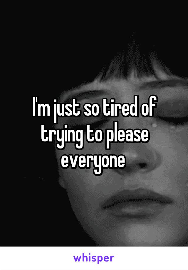 I'm just so tired of trying to please everyone 