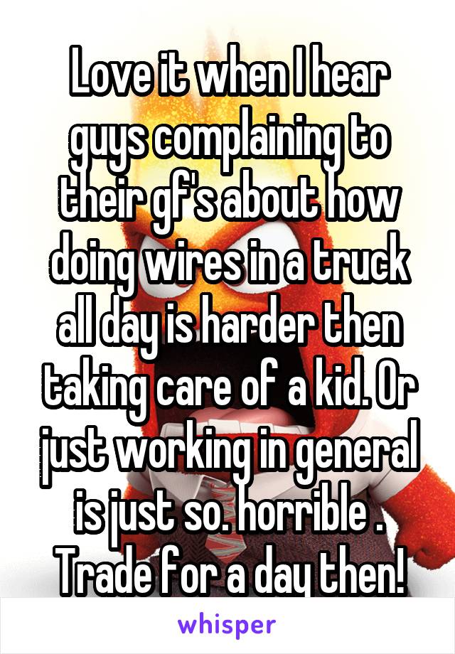 Love it when I hear guys complaining to their gf's about how doing wires in a truck all day is harder then taking care of a kid. Or just working in general is just so. horrible . Trade for a day then!