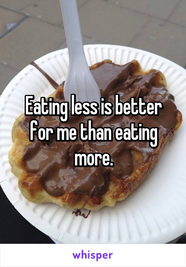 Eating less is better for me than eating more.