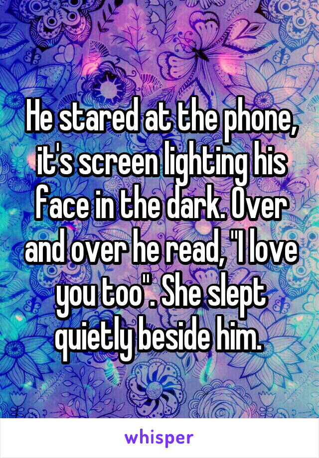 He stared at the phone, it's screen lighting his face in the dark. Over and over he read, "I love you too". She slept quietly beside him. 