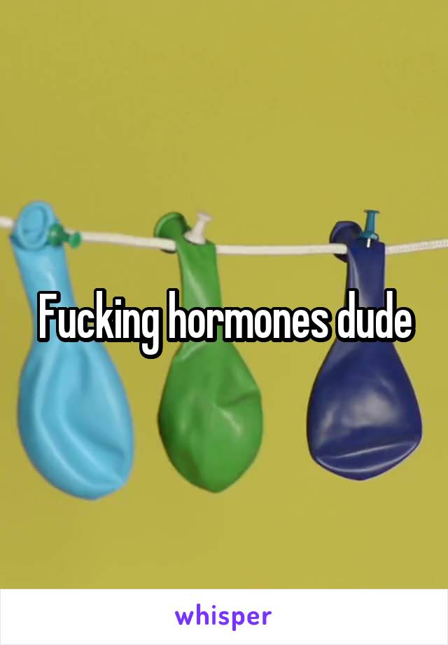 Fucking hormones dude