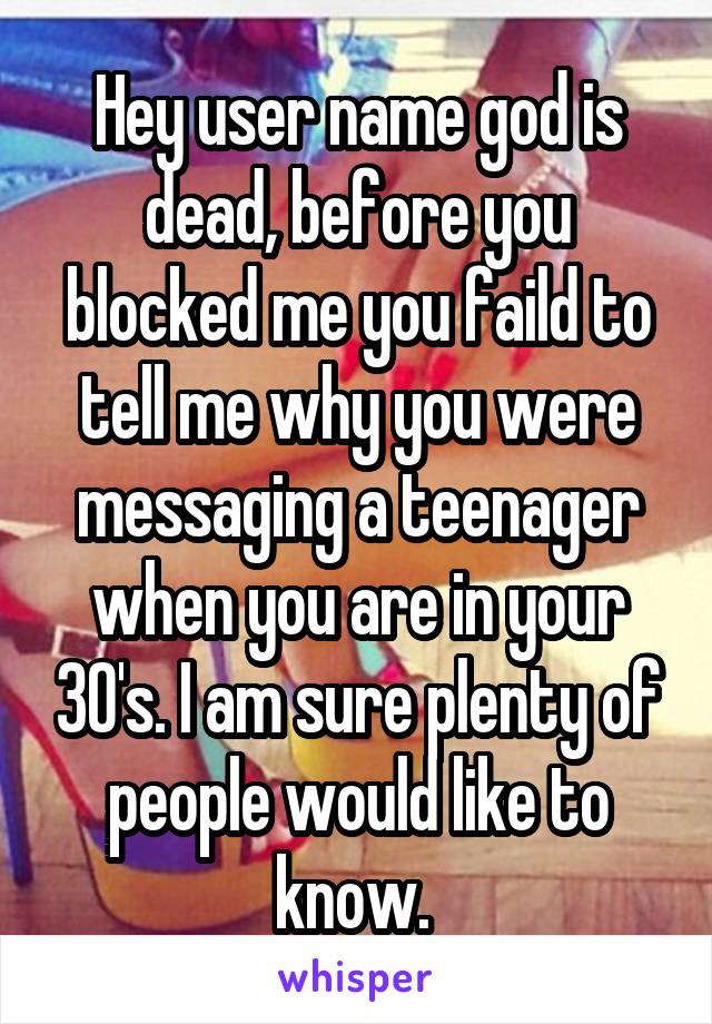 Hey user name god is dead, before you blocked me you faild to tell me why you were messaging a teenager when you are in your 30's. I am sure plenty of people would like to know. 