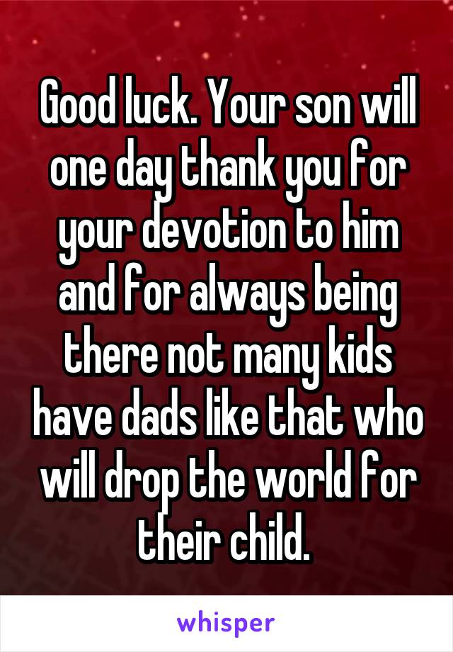 Good luck. Your son will one day thank you for your devotion to him and for always being there not many kids have dads like that who will drop the world for their child. 