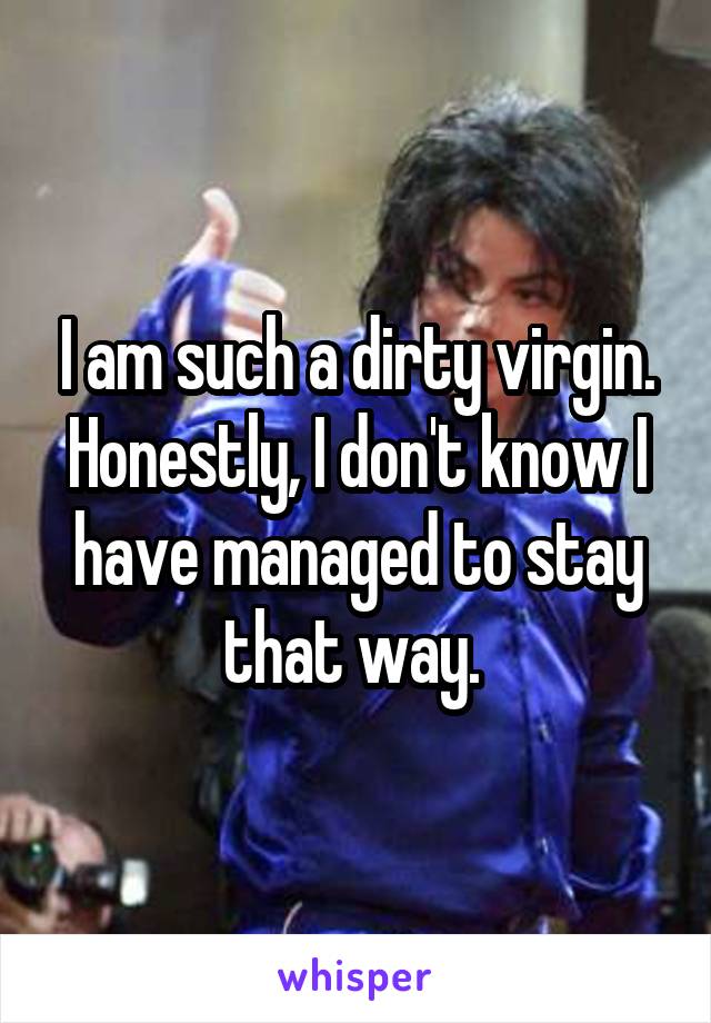 I am such a dirty virgin. Honestly, I don't know I have managed to stay that way. 