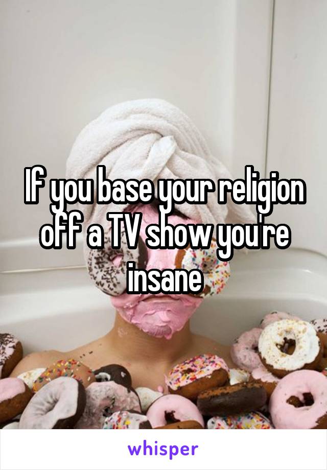 If you base your religion off a TV show you're insane