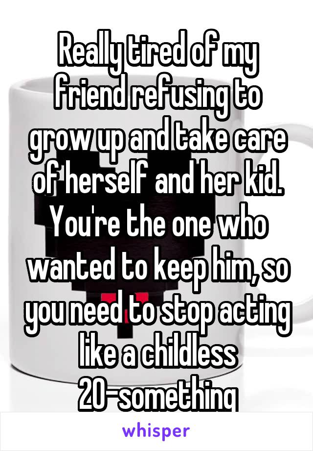 Really tired of my friend refusing to grow up and take care of herself and her kid.
You're the one who wanted to keep him, so you need to stop acting like a childless 20-something