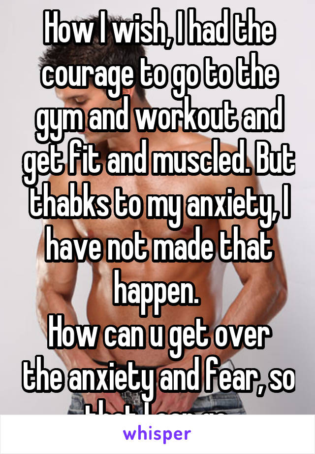 How I wish, I had the courage to go to the gym and workout and get fit and muscled. But thabks to my anxiety, I have not made that happen. 
How can u get over the anxiety and fear, so that I can go 