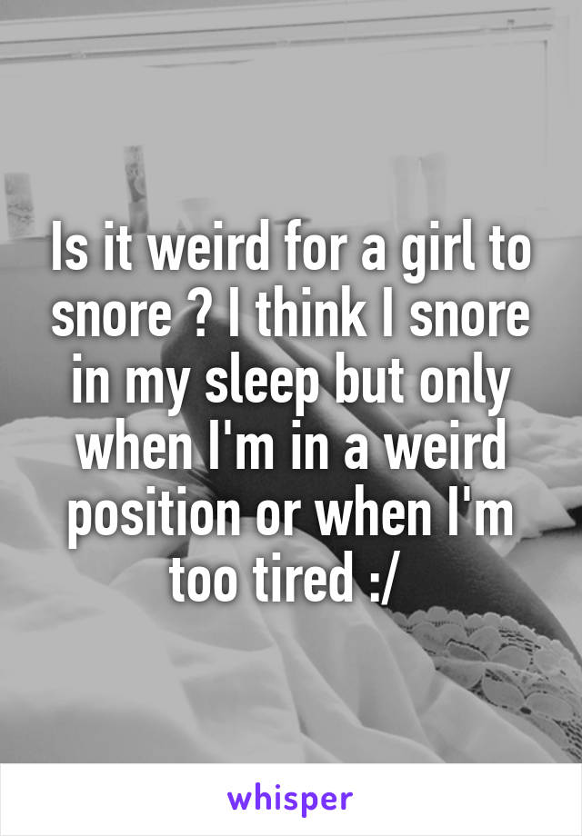 Is it weird for a girl to snore ? I think I snore in my sleep but only when I'm in a weird position or when I'm too tired :/ 