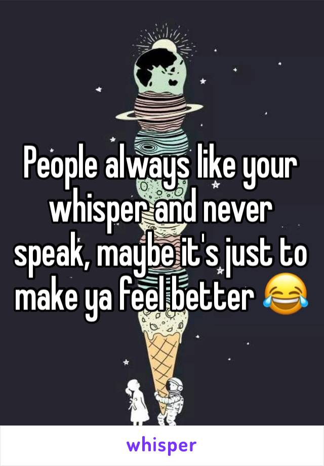 People always like your whisper and never speak, maybe it's just to make ya feel better 😂