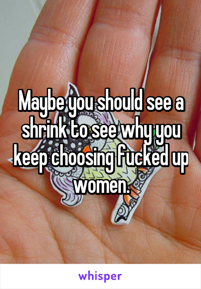 Maybe you should see a shrink to see why you keep choosing fucked up women.