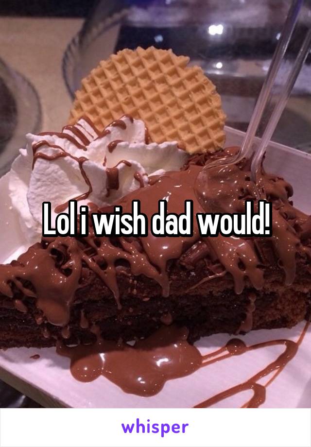 Lol i wish dad would!