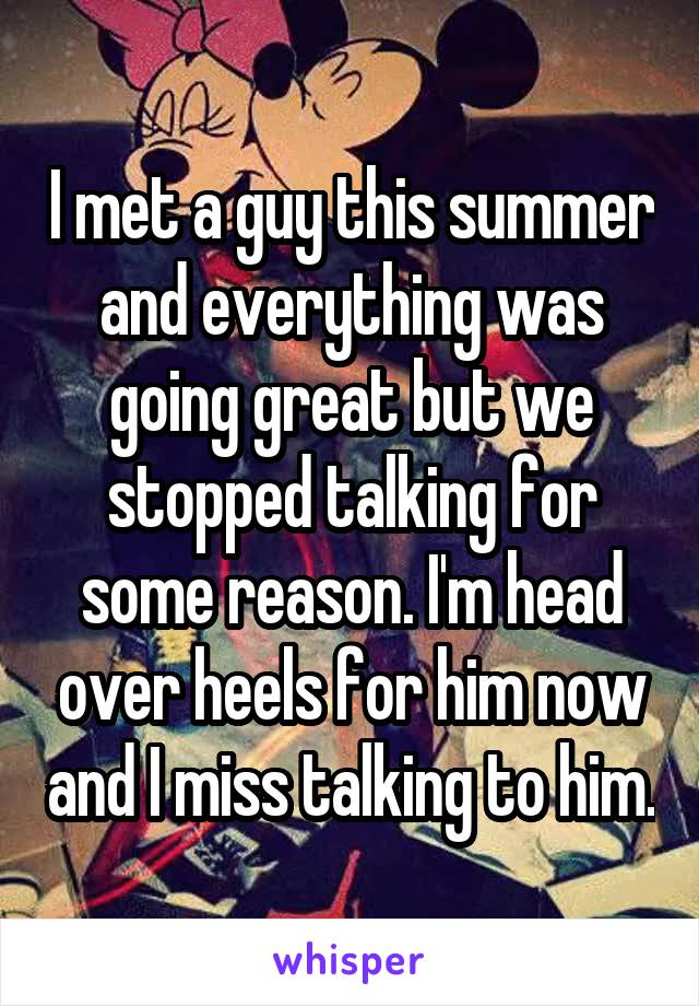 I met a guy this summer and everything was going great but we stopped talking for some reason. I'm head over heels for him now and I miss talking to him.