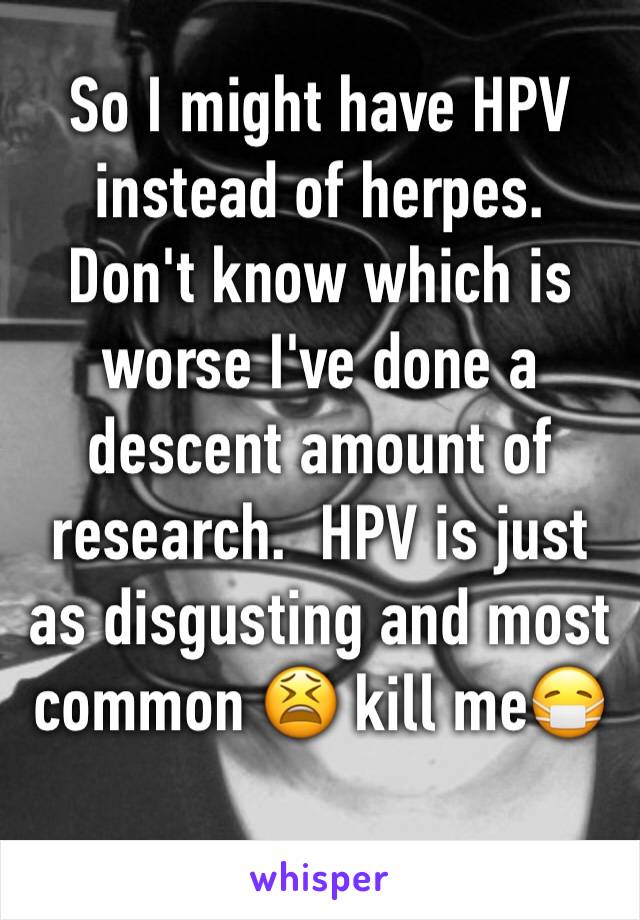 So I might have HPV instead of herpes.  Don't know which is worse I've done a descent amount of research.  HPV is just as disgusting and most common 😫 kill me😷