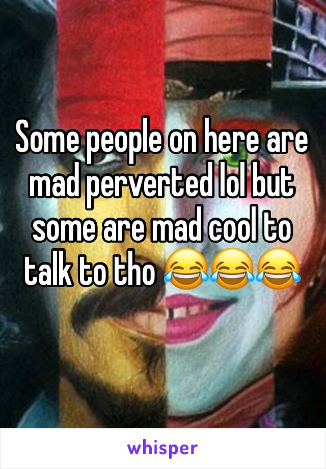 Some people on here are mad perverted lol but some are mad cool to talk to tho 😂😂😂