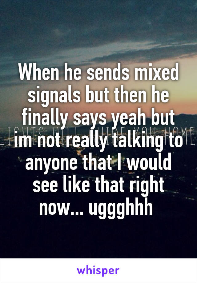 When he sends mixed signals but then he finally says yeah but im not really talking to anyone that I would see like that right now... uggghhh 