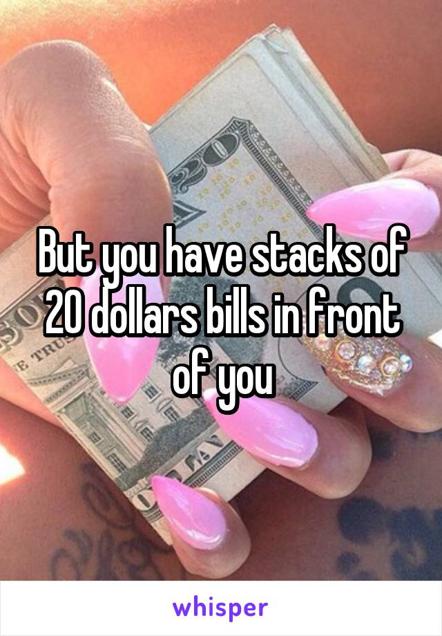 But you have stacks of 20 dollars bills in front of you