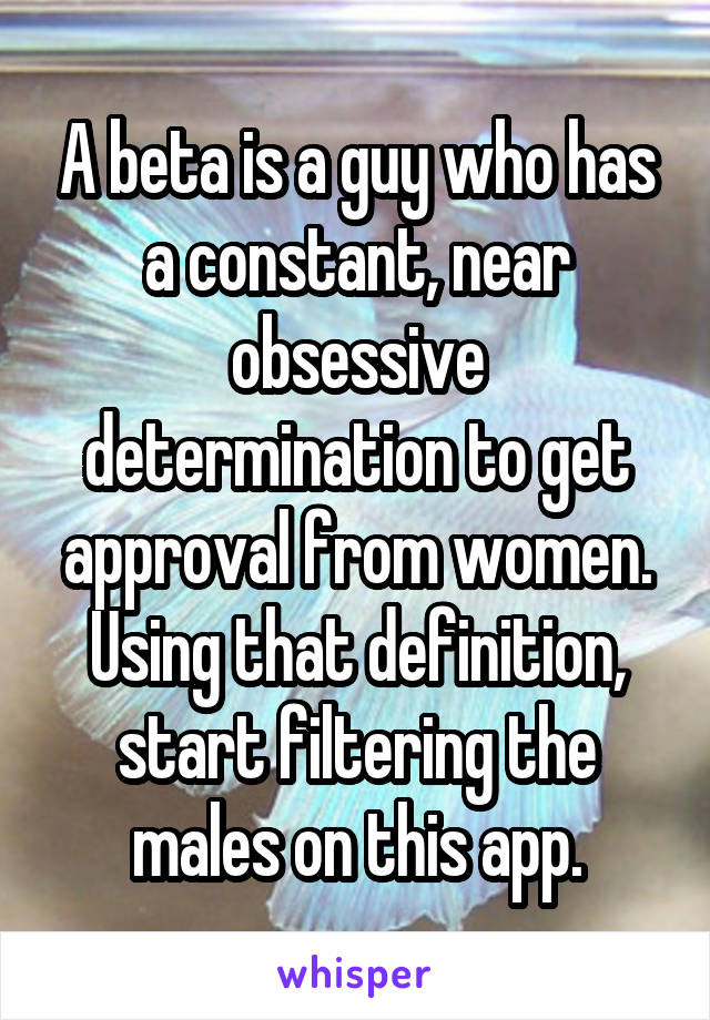 A beta is a guy who has a constant, near obsessive determination to get approval from women. Using that definition, start filtering the males on this app.