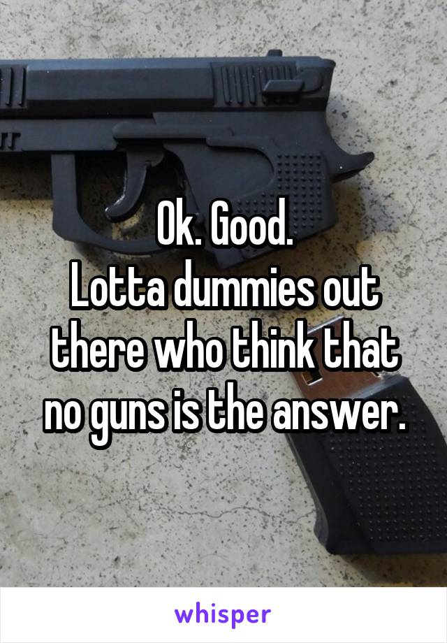 Ok. Good.
Lotta dummies out there who think that no guns is the answer.