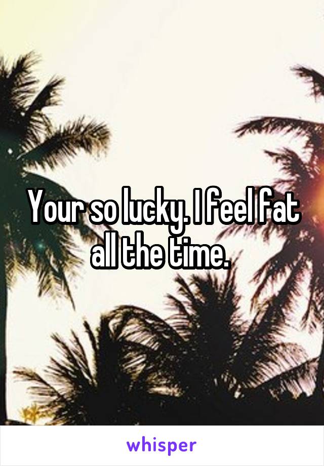 Your so lucky. I feel fat all the time. 