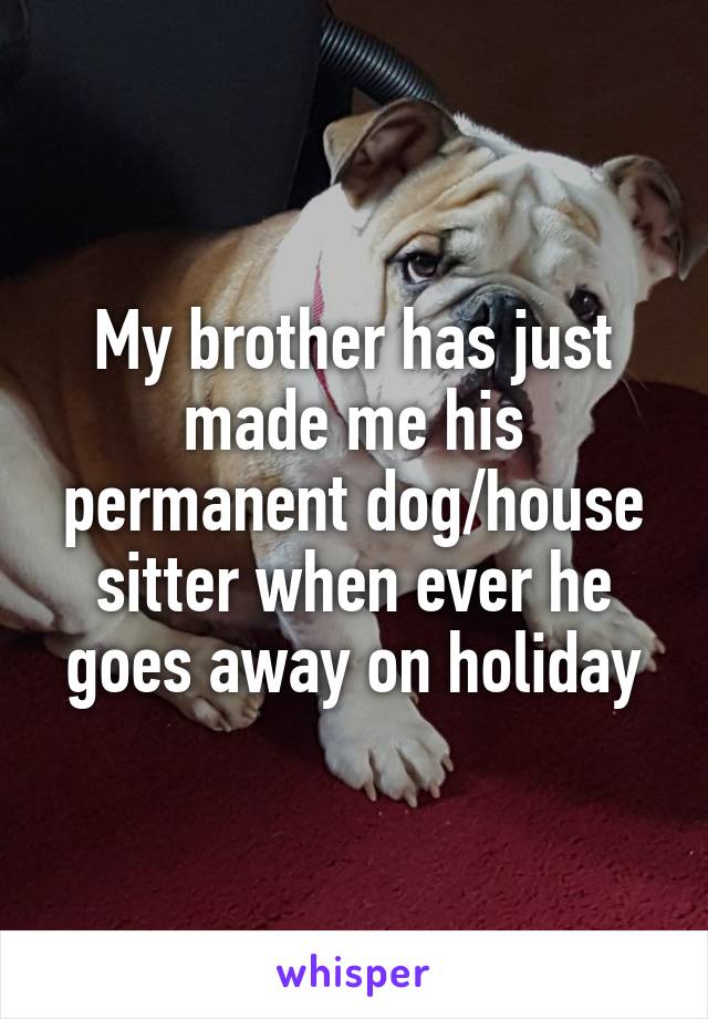 My brother has just made me his permanent dog/house sitter when ever he goes away on holiday