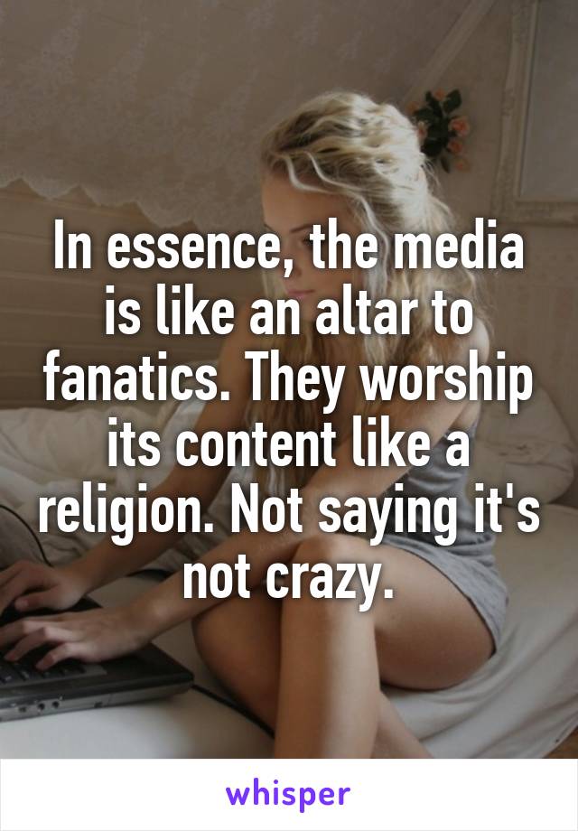 In essence, the media is like an altar to fanatics. They worship its content like a religion. Not saying it's not crazy.