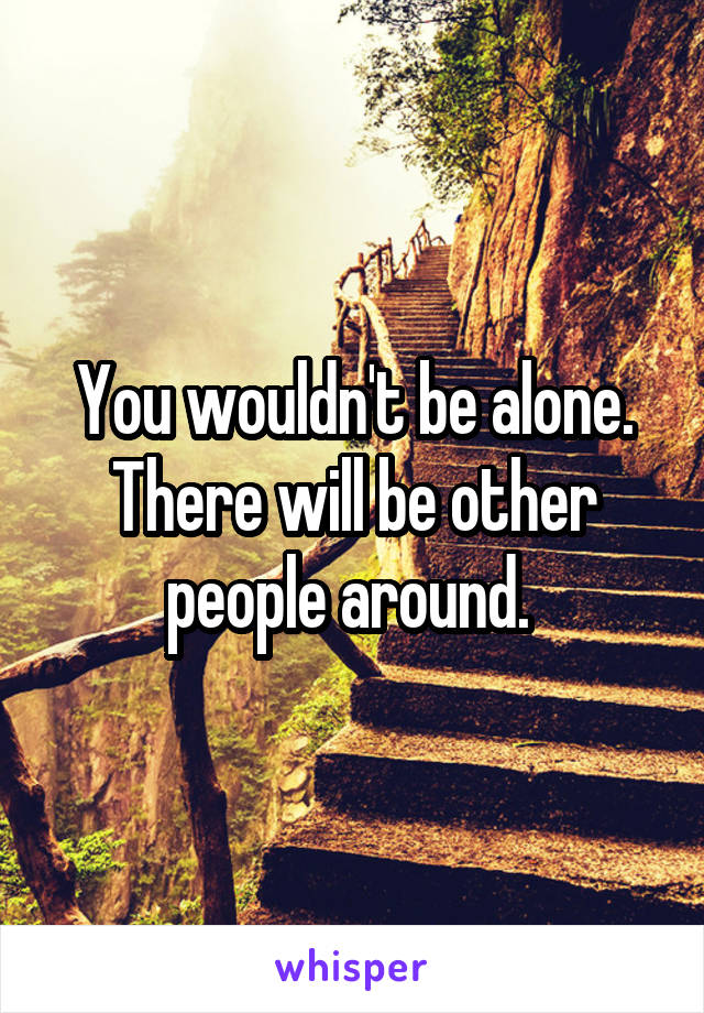 You wouldn't be alone. There will be other people around. 