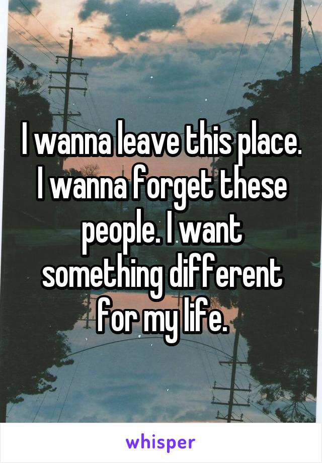 I wanna leave this place. I wanna forget these people. I want something different for my life.