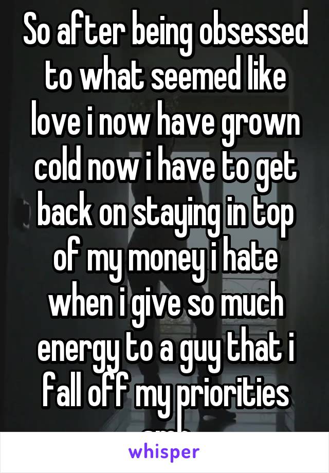 So after being obsessed to what seemed like love i now have grown cold now i have to get back on staying in top of my money i hate when i give so much energy to a guy that i fall off my priorities smh