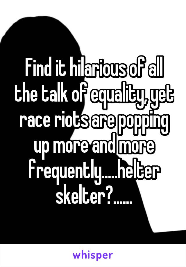 Find it hilarious of all the talk of equality, yet race riots are popping up more and more frequently.....helter skelter?......