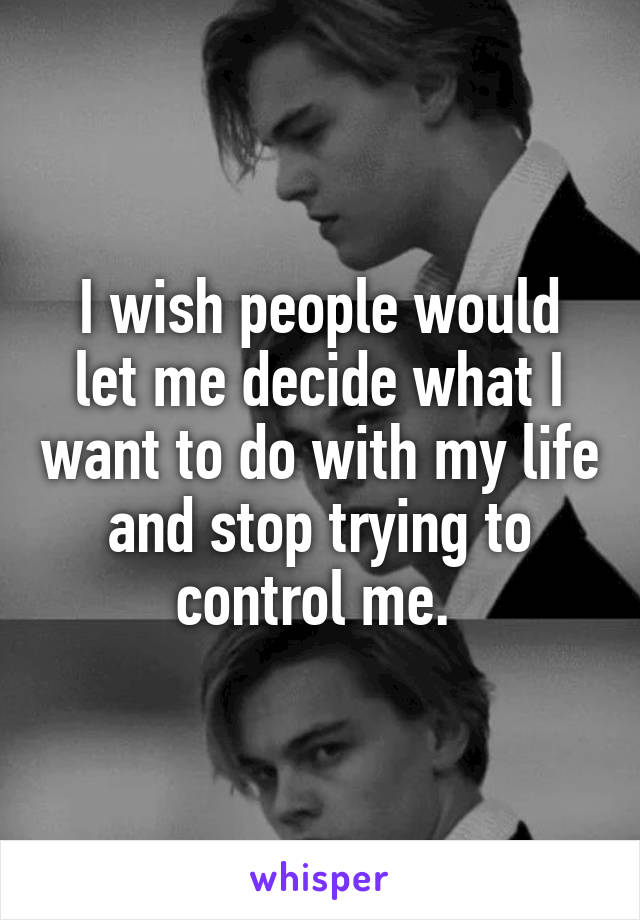 I wish people would let me decide what I want to do with my life and stop trying to control me. 