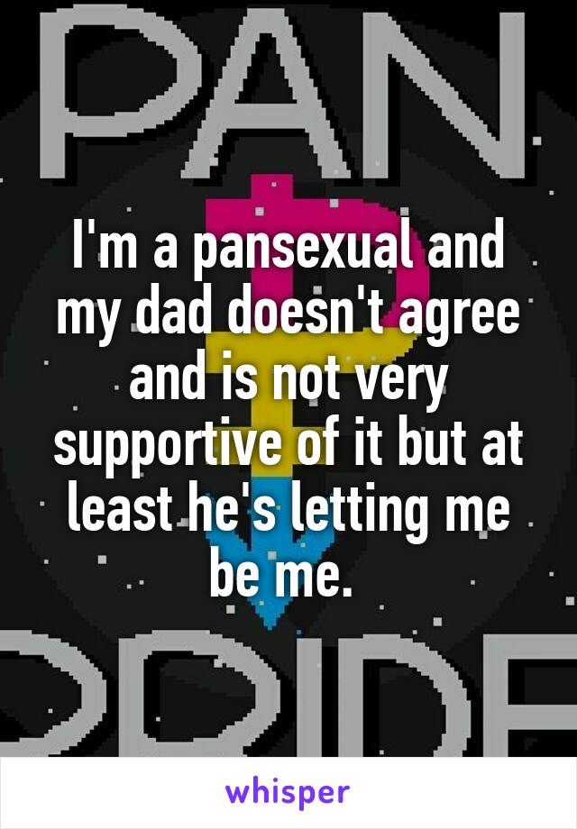 I'm a pansexual and my dad doesn't agree and is not very supportive of it but at least he's letting me be me. 