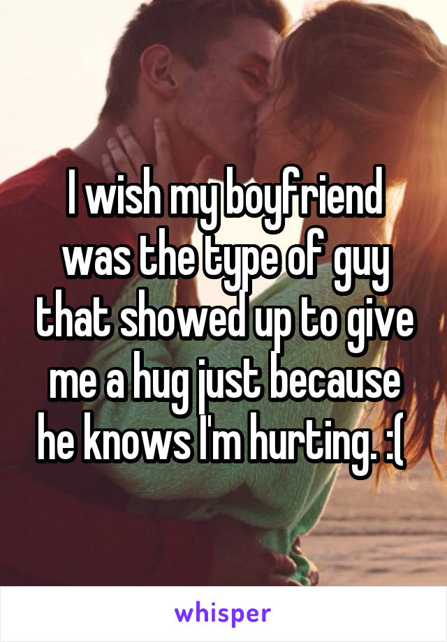 I wish my boyfriend was the type of guy that showed up to give me a hug just because he knows I'm hurting. :( 