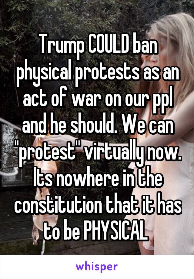 Trump COULD ban physical protests as an act of war on our ppl and he should. We can "protest" virtually now. Its nowhere in the constitution that it has to be PHYSICAL 