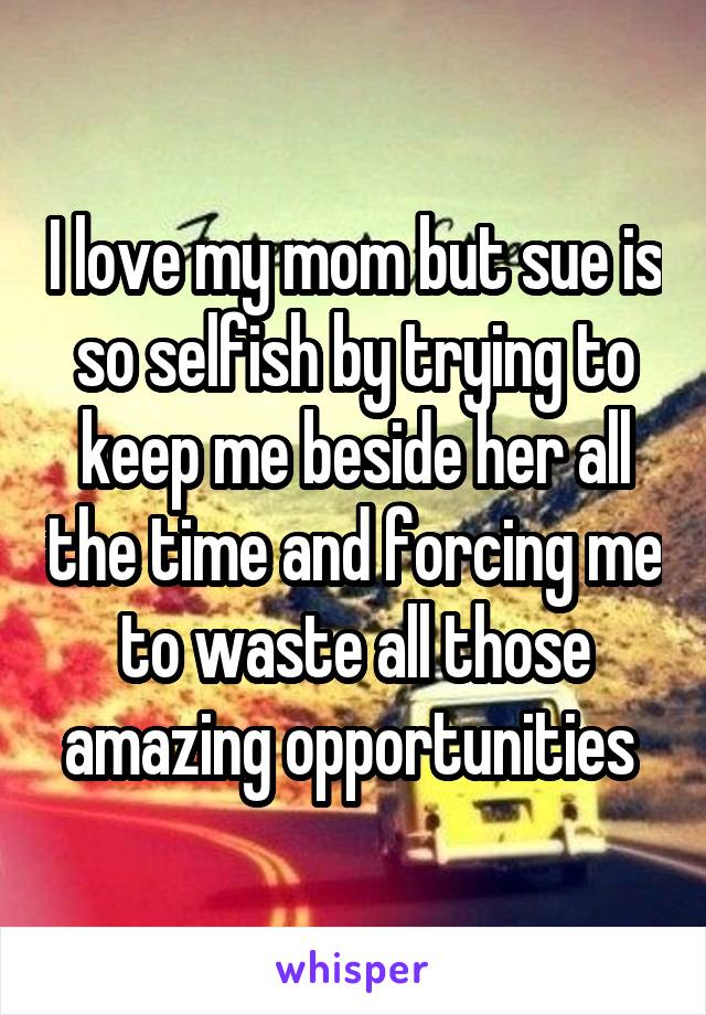 I love my mom but sue is so selfish by trying to keep me beside her all the time and forcing me to waste all those amazing opportunities 