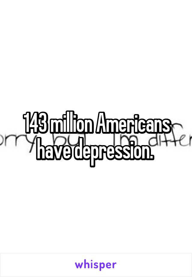 143 million Americans have depression. 