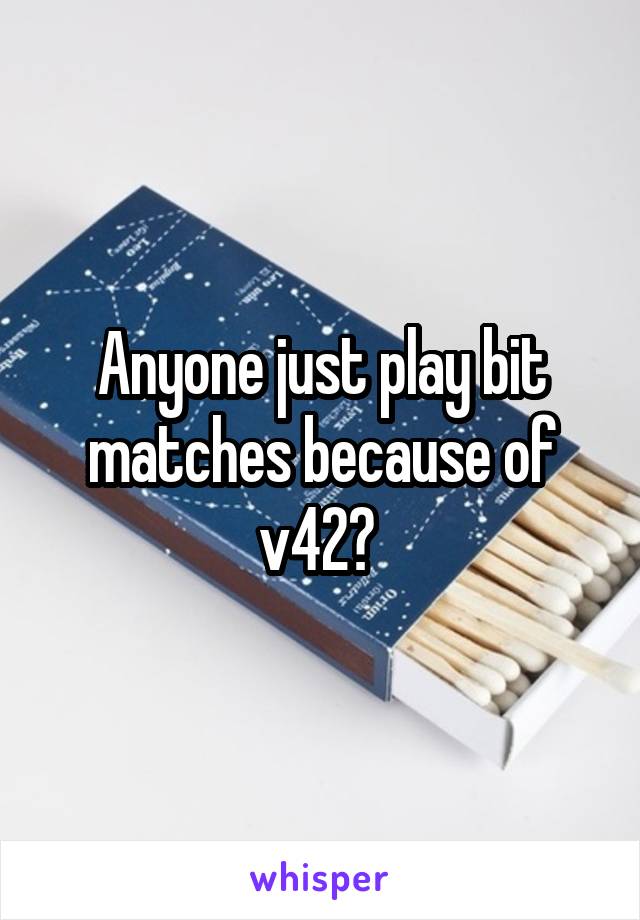 Anyone just play bit matches because of v42? 