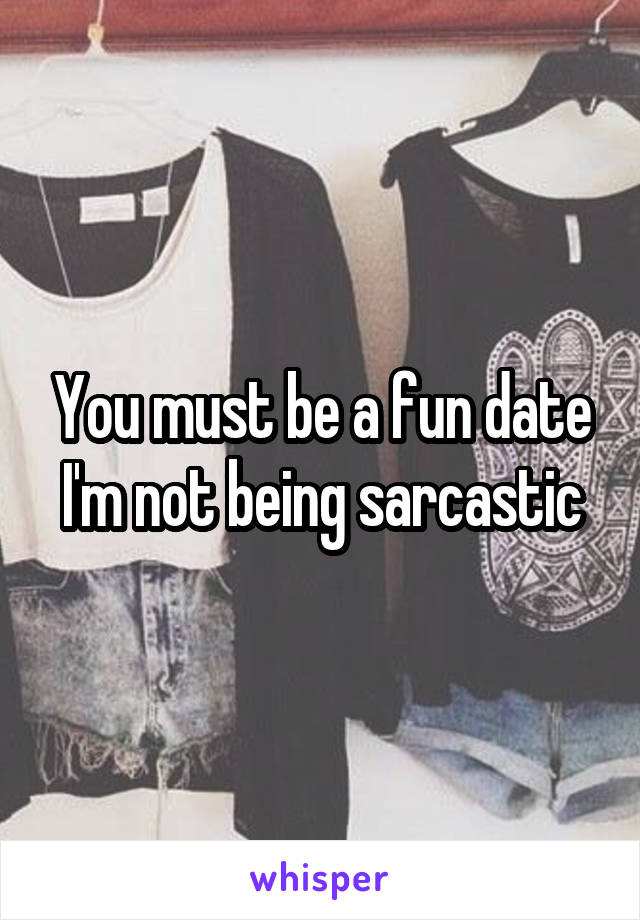 You must be a fun date I'm not being sarcastic