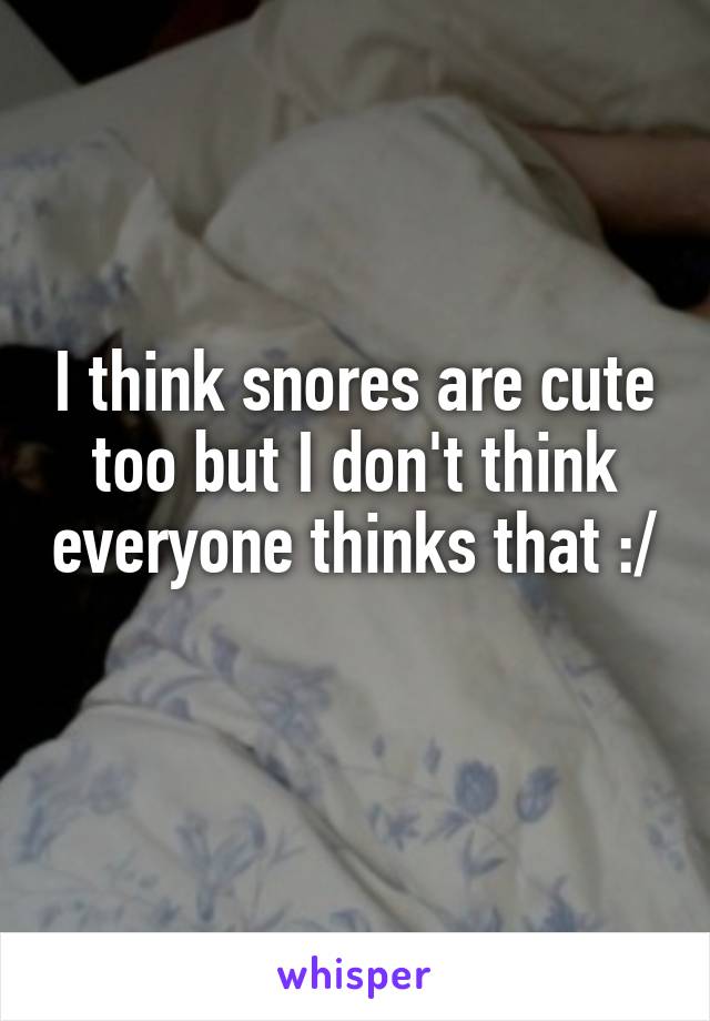 I think snores are cute too but I don't think everyone thinks that :/ 