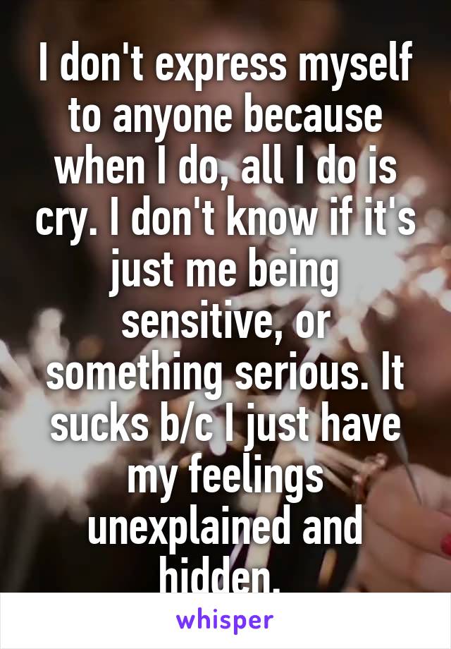 I don't express myself to anyone because when I do, all I do is cry. I don't know if it's just me being sensitive, or something serious. It sucks b/c I just have my feelings unexplained and hidden. 