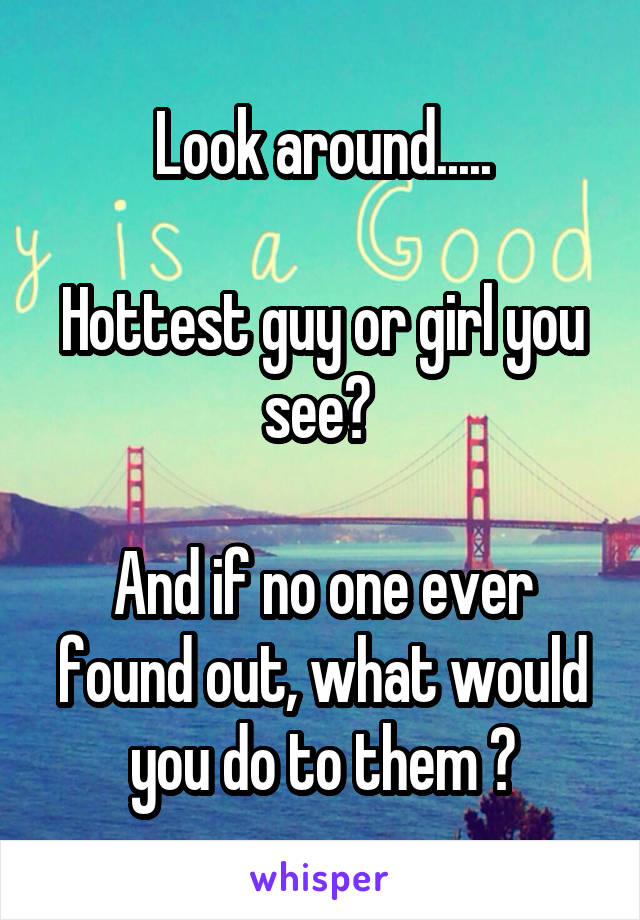 Look around.....

Hottest guy or girl you see? 

And if no one ever found out, what would you do to them ?