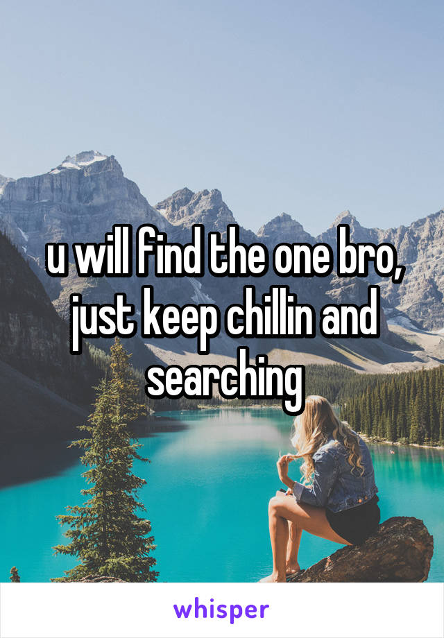 u will find the one bro, just keep chillin and searching