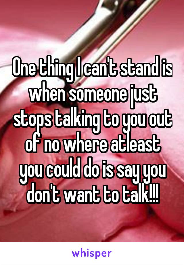 One thing I can't stand is when someone just stops talking to you out of no where atleast you could do is say you don't want to talk!!!