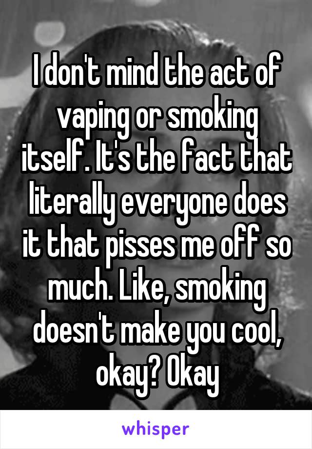 I don't mind the act of vaping or smoking itself. It's the fact that literally everyone does it that pisses me off so much. Like, smoking doesn't make you cool, okay? Okay