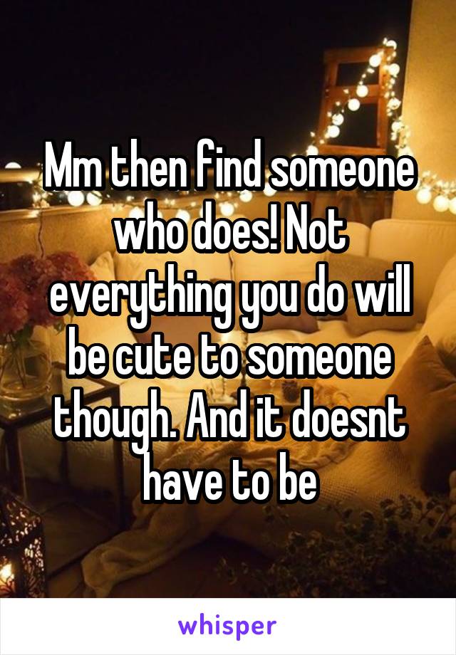 Mm then find someone who does! Not everything you do will be cute to someone though. And it doesnt have to be