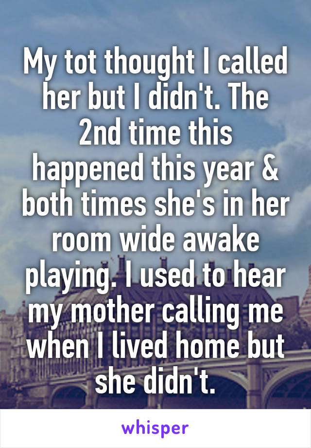 My tot thought I called her but I didn't. The 2nd time this happened this year & both times she's in her room wide awake playing. I used to hear my mother calling me when I lived home but she didn't.