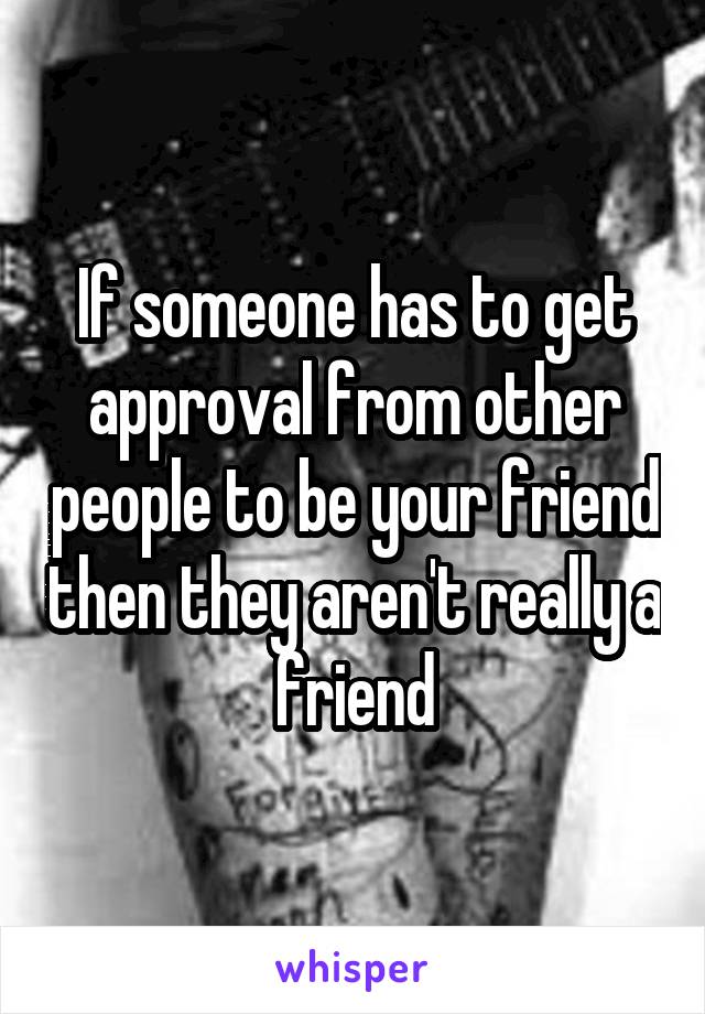 If someone has to get approval from other people to be your friend then they aren't really a friend