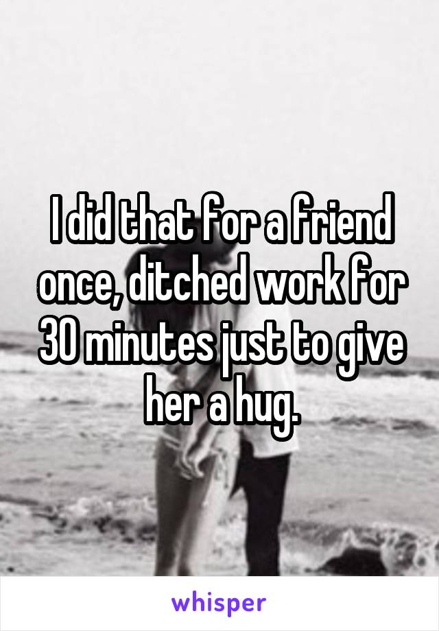 I did that for a friend once, ditched work for 30 minutes just to give her a hug.